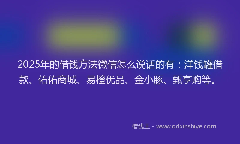 2025年的借钱方法微信怎么说话的有：洋钱罐借款、佑佑商城、易橙优品、金小豚、甄享购等。