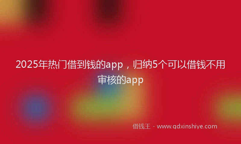 2025年热门借到钱的app，归纳5个可以借钱不用审核的app