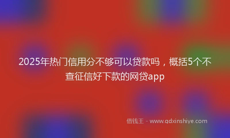 2025年热门信用分不够可以贷款吗，概括5个不查征信好下款的网贷app