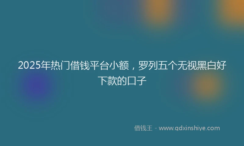 2025年热门借钱平台小额，罗列五个无视黑白好下款的口子