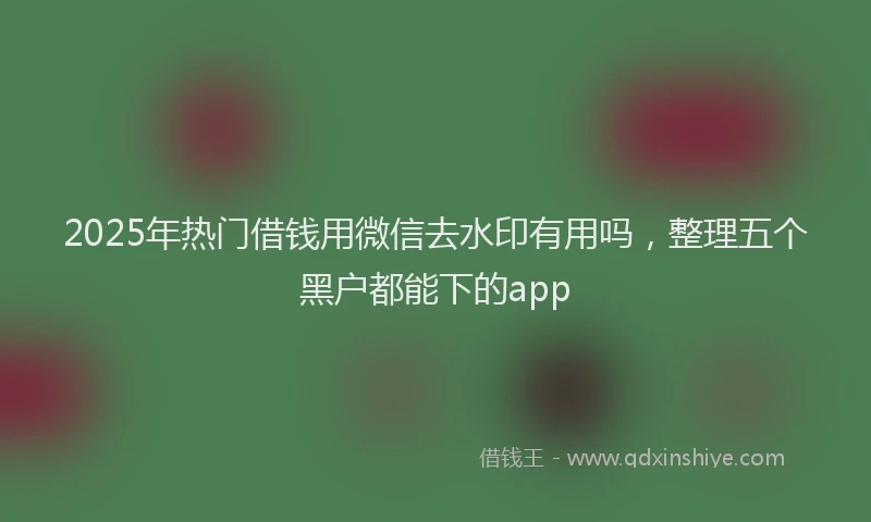 2025年热门借钱用微信去水印有用吗，整理五个黑户都能下的app