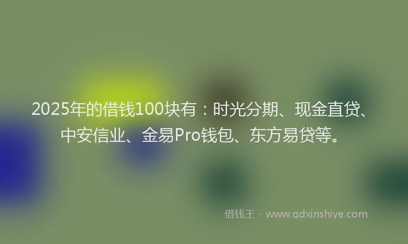 2025年的借钱100块有：时光分期、现金直贷、中安信业、金易Pro钱包、东方易贷等。