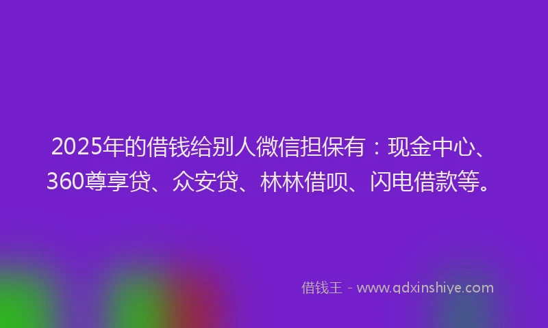 2025年的借钱给别人微信担保有：现金中心、360尊享贷、众安贷、林林借呗、闪电借款等。