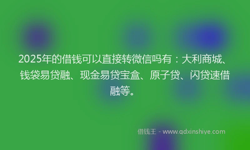2025年的借钱可以直接转微信吗有：大利商城、钱袋易贷融、现金易贷宝盒、原子贷、闪贷速借融等。