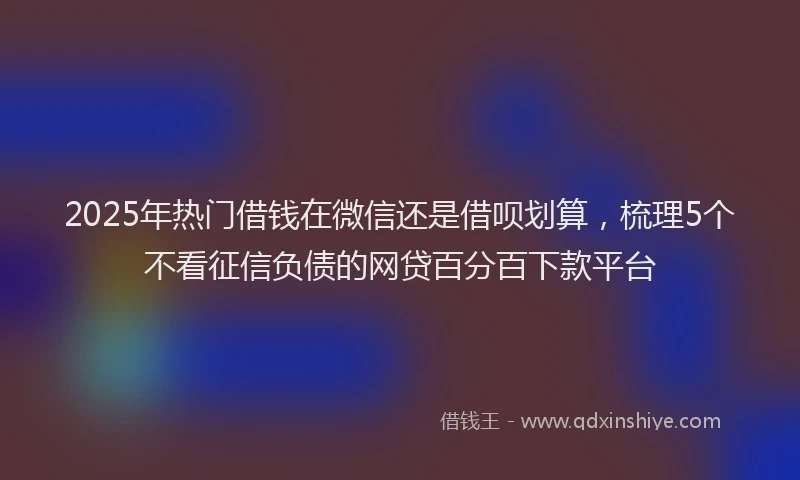 2025年热门借钱在微信还是借呗划算，梳理5个不看征信负债的网贷百分百下款平台