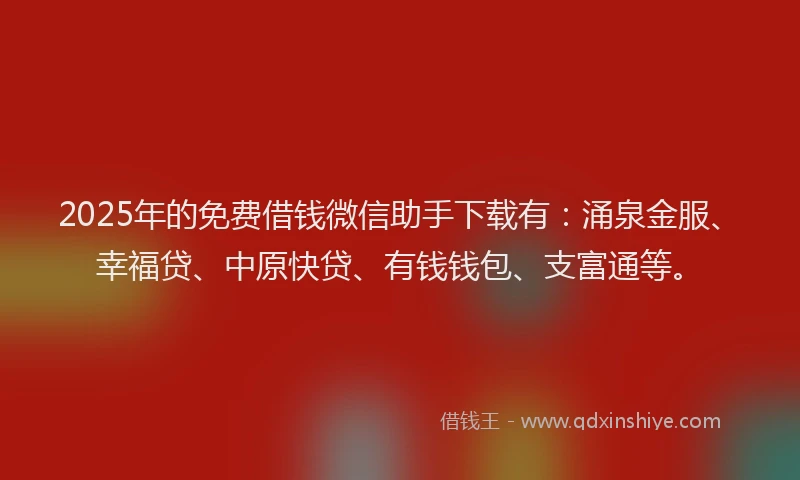 2025年的免费借钱微信助手下载有：涌泉金服、幸福贷、中原快贷、有钱钱包、支富通等。