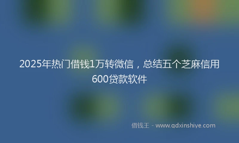 2025年热门借钱1万转微信，总结五个芝麻信用600贷款软件