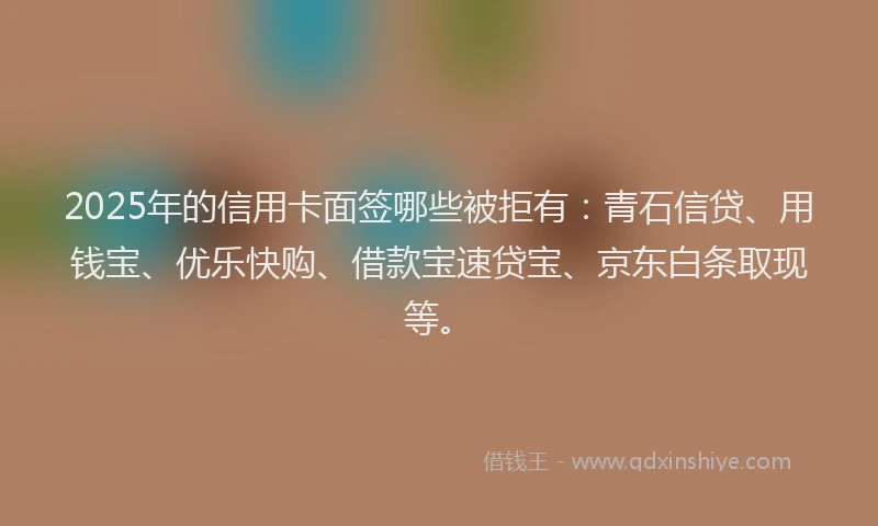 2025年的信用卡面签哪些被拒有：青石信贷、用钱宝、优乐快购、借款宝速贷宝、京东白条取现等。