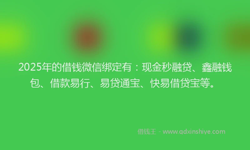 2025年的借钱微信绑定有：现金秒融贷、鑫融钱包、借款易行、易贷通宝、快易借贷宝等。