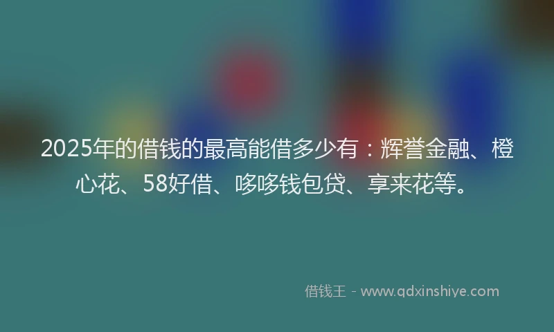 2025年的借钱的最高能借多少有：辉誉金融、橙心花、58好借、哆哆钱包贷、享来花等。