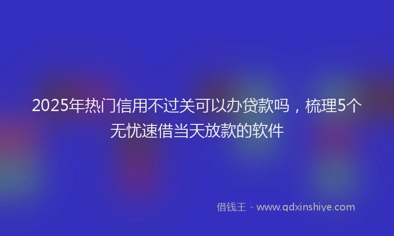 2025年热门信用不过关可以办贷款吗，梳理5个无忧速借当天放款的软件