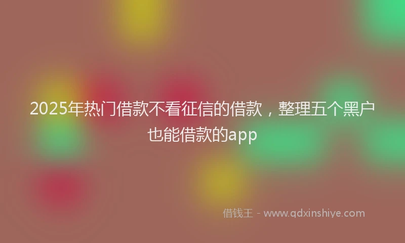 2025年热门借款不看征信的借款，整理五个黑户也能借款的app
