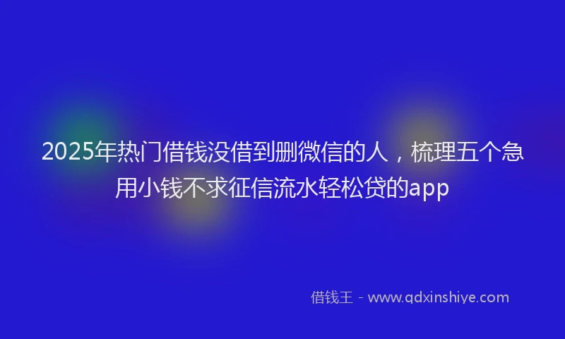 2025年热门借钱没借到删微信的人，梳理五个急用小钱不求征信流水轻松贷的app