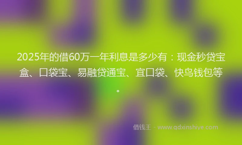 2025年的借60万一年利息是多少有：现金秒贷宝盒、口袋宝、易融贷通宝、宜口袋、快鸟钱包等。