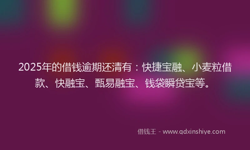 2025年的借钱逾期还清有：快捷宝融、小麦粒借款、快融宝、甄易融宝、钱袋瞬贷宝等。