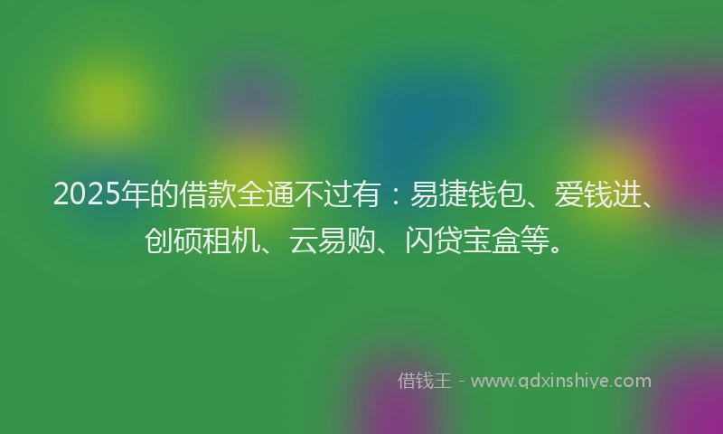 2025年的借款全通不过有：易捷钱包、爱钱进、创硕租机、云易购、闪贷宝盒等。