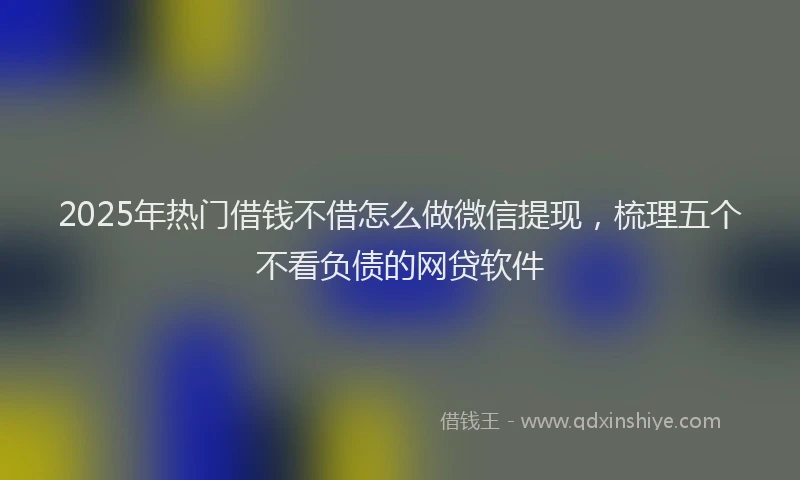 2025年热门借钱不借怎么做微信提现，梳理五个不看负债的网贷软件