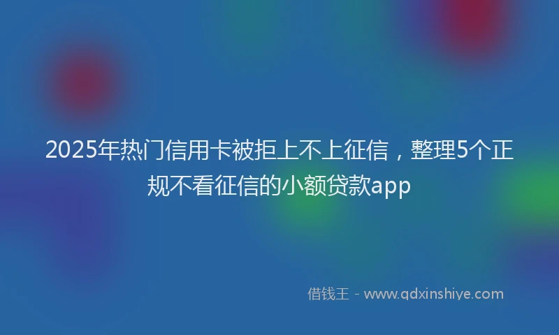 2025年热门信用卡被拒上不上征信，整理5个正规不看征信的小额贷款app