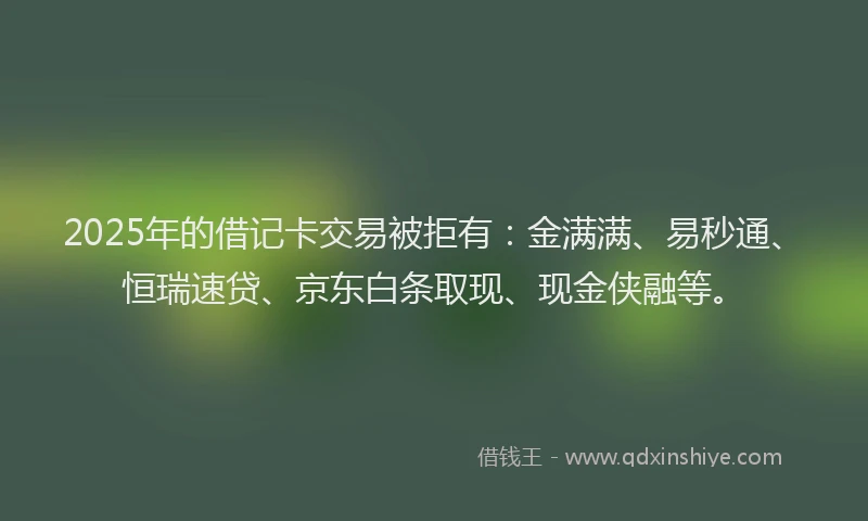2025年的借记卡交易被拒有：金满满、易秒通、恒瑞速贷、京东白条取现、现金侠融等。