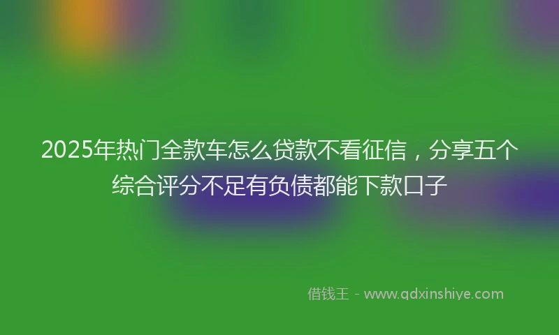 2025年热门全款车怎么贷款不看征信，分享五个综合评分不足有负债都能下款口子