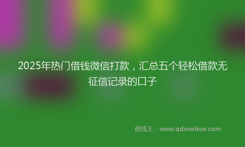 2025年热门借钱微信打款，汇总五个轻松借款无征信记录的口子