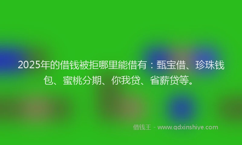 2025年的借钱被拒哪里能借有：甄宝借、珍珠钱包、蜜桃分期、你我贷、省薪贷等。