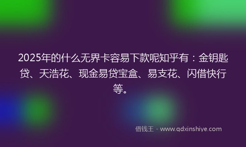 2025年的什么无界卡容易下款呢知乎有：金钥匙贷、天浩花、现金易贷宝盒、易支花、闪借快行等。