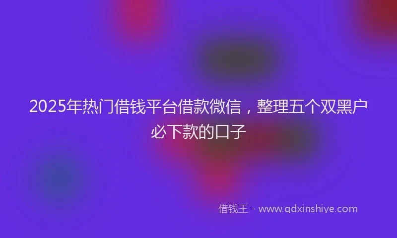 2025年热门借钱平台借款微信，整理五个双黑户必下款的口子