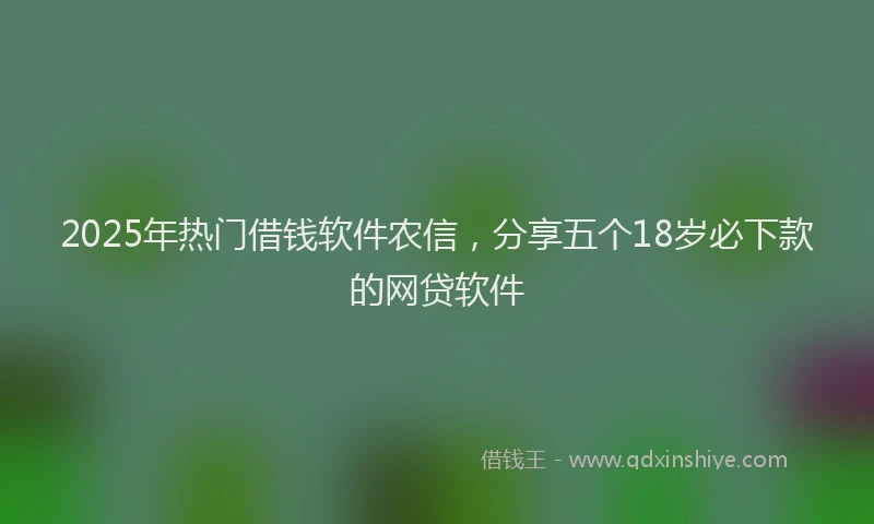 2025年热门借钱软件农信，分享五个18岁必下款的网贷软件