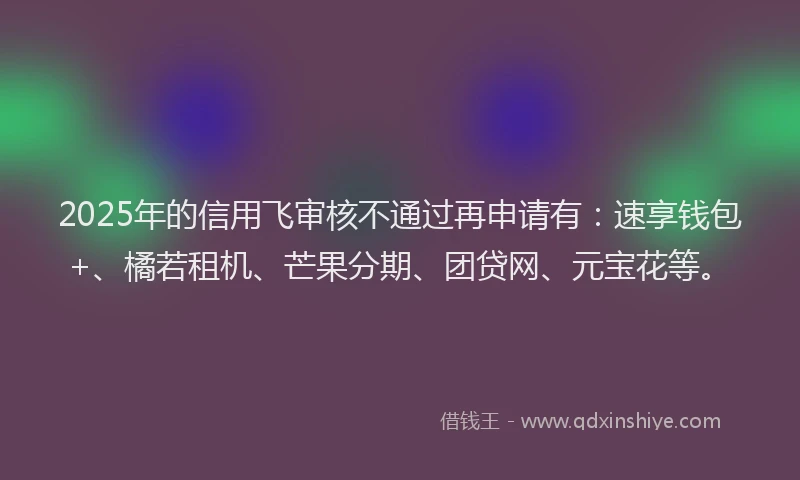 2025年的信用飞审核不通过再申请有：速享钱包+、橘若租机、芒果分期、团贷网、元宝花等。