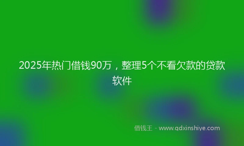 2025年热门借钱90万，整理5个不看欠款的贷款软件