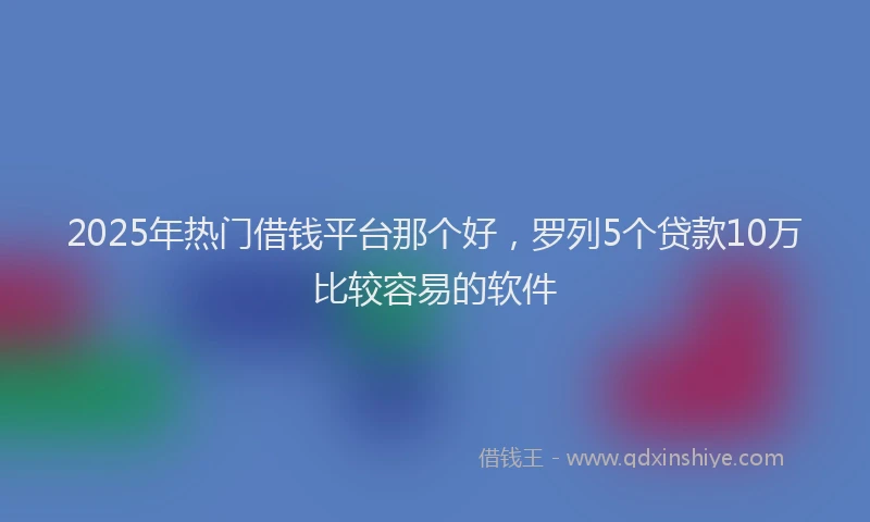 2025年热门借钱平台那个好，罗列5个贷款10万比较容易的软件