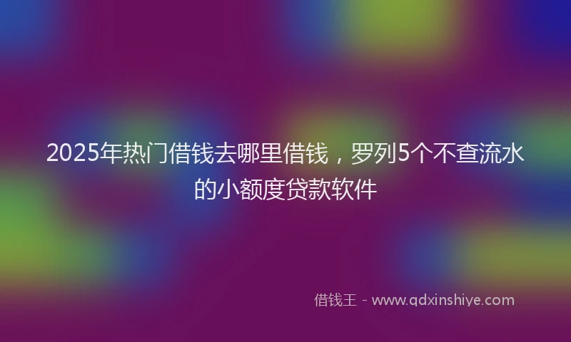 2025年热门借钱去哪里借钱，罗列5个不查流水的小额度贷款软件