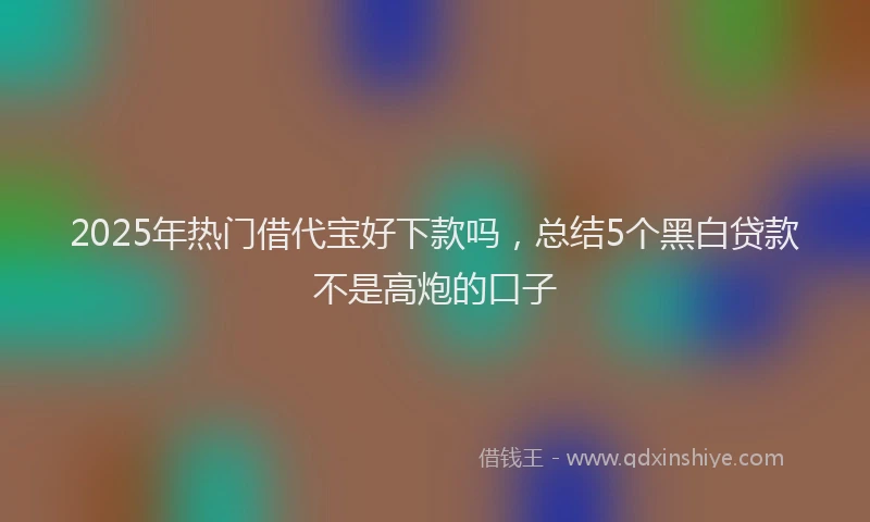 2025年热门借代宝好下款吗，总结5个黑白贷款不是高炮的口子