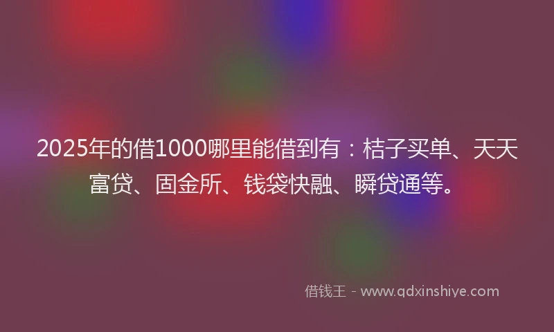 2025年的借1000哪里能借到有：桔子买单、天天富贷、固金所、钱袋快融、瞬贷通等。