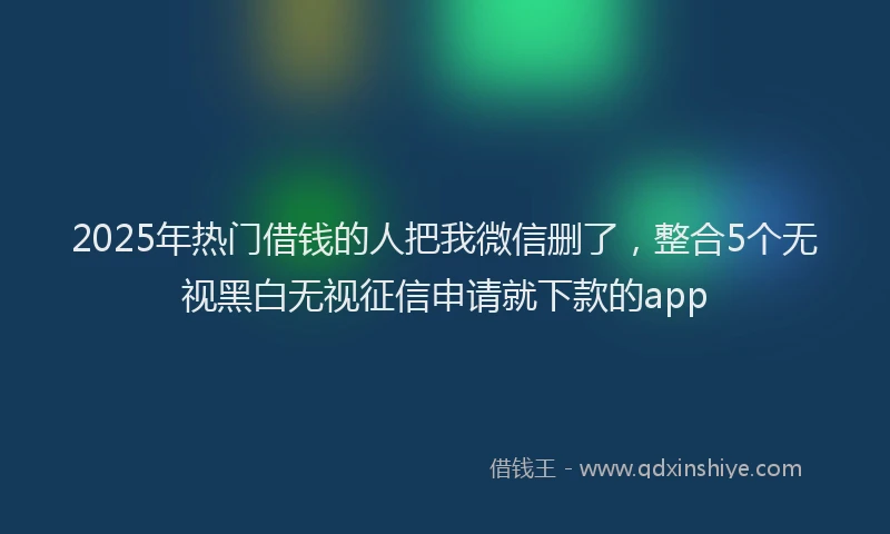 2025年热门借钱的人把我微信删了，整合5个无视黑白无视征信申请就下款的app