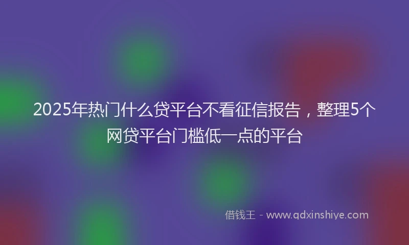 2025年热门什么贷平台不看征信报告，整理5个网贷平台门槛低一点的平台