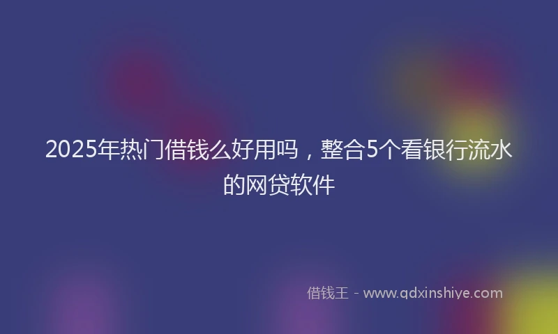 2025年热门借钱么好用吗，整合5个看银行流水的网贷软件