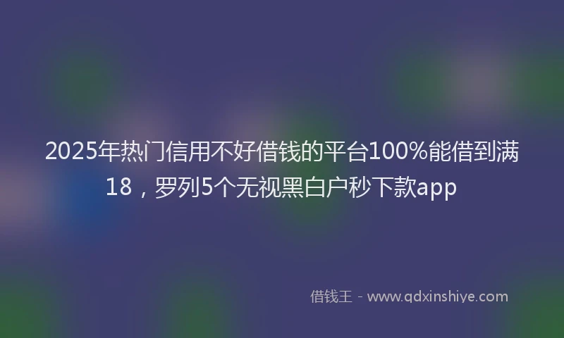 2025年热门信用不好借钱的平台100%能借到满18，罗列5个无视黑白户秒下款app