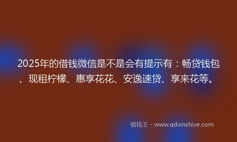 2025年的借钱微信是不是会有提示有：畅贷钱包、现租柠檬、惠享花花、安逸速贷、享来花等。