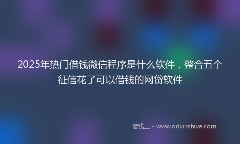 2025年热门借钱微信程序是什么软件，整合五个征信花了可以借钱的网贷软件