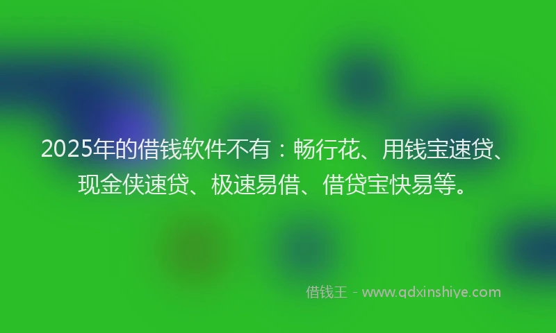 2025年的借钱软件不有：畅行花、用钱宝速贷、现金侠速贷、极速易借、借贷宝快易等。