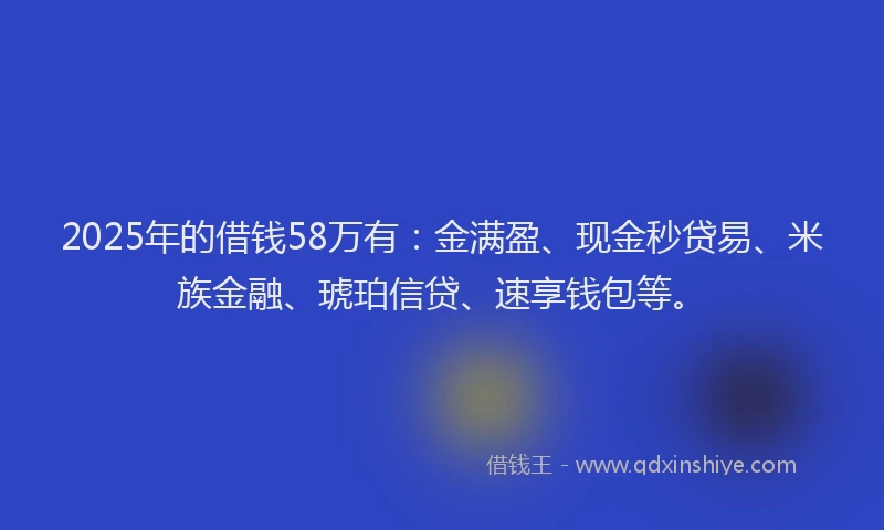 2025年的借钱58万有：金满盈、现金秒贷易、米族金融、琥珀信贷、速享钱包等。