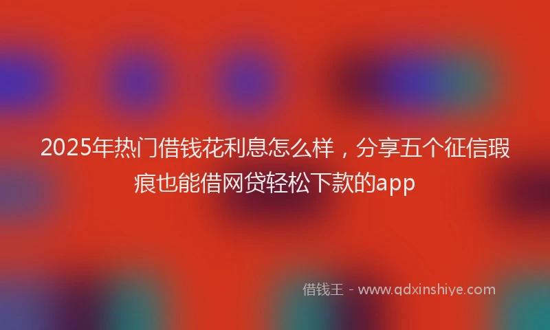 2025年热门借钱花利息怎么样，分享五个征信瑕疵也能借网贷轻松下款的app