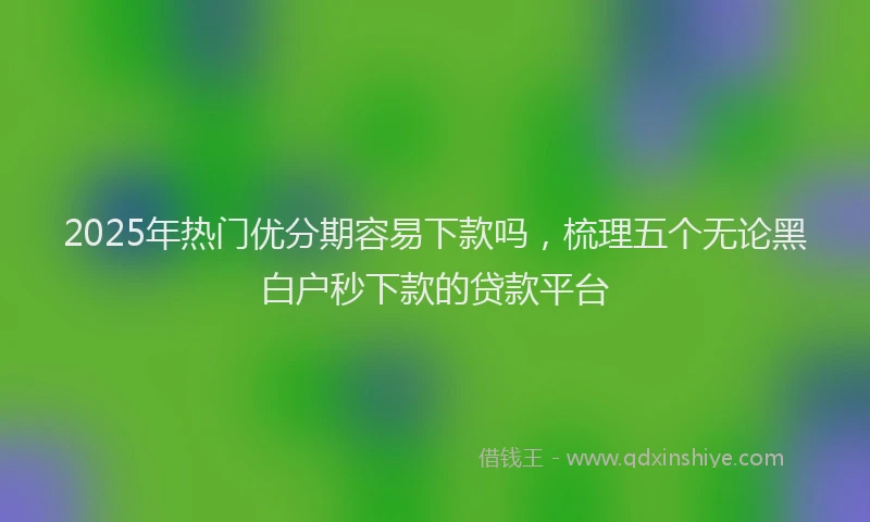 2025年热门优分期容易下款吗，梳理五个无论黑白户秒下款的贷款平台
