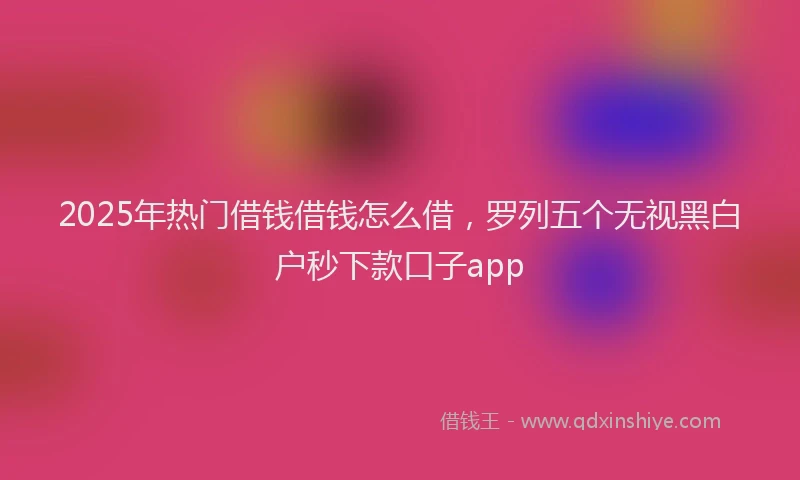 2025年热门借钱借钱怎么借，罗列五个无视黑白户秒下款口子app