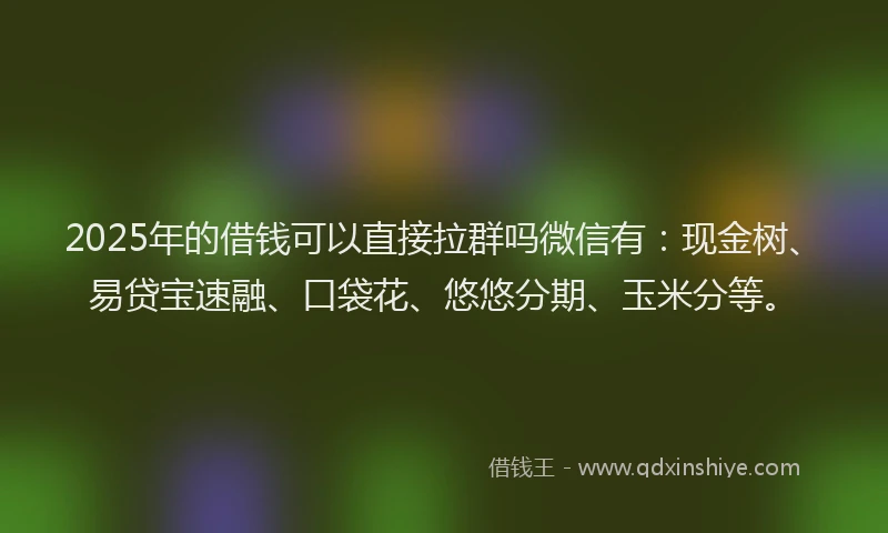 2025年的借钱可以直接拉群吗微信有：现金树、易贷宝速融、口袋花、悠悠分期、玉米分等。