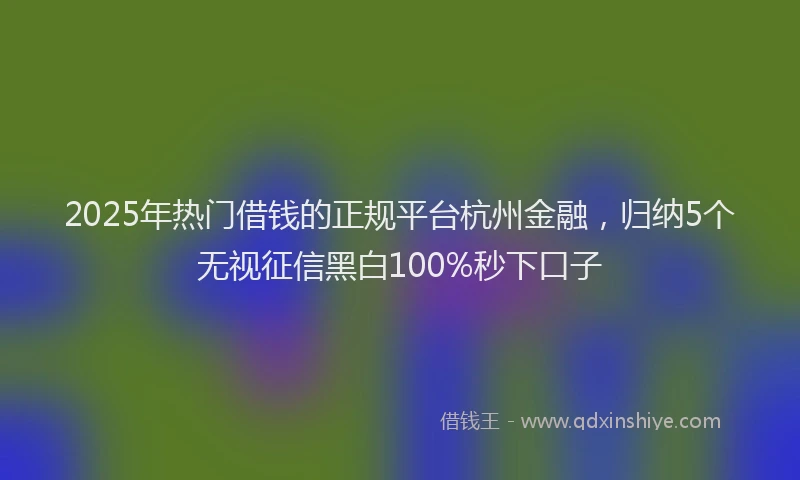 2025年热门借钱的正规平台杭州金融，归纳5个无视征信黑白100%秒下口子