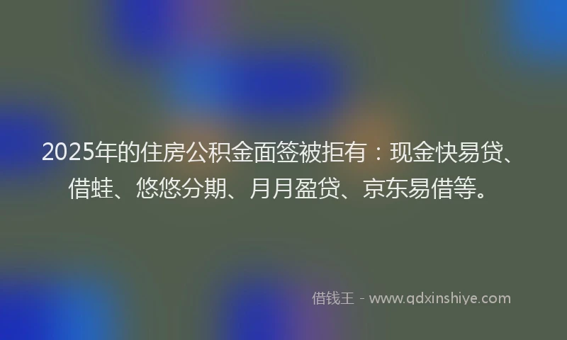 2025年的住房公积金面签被拒有：现金快易贷、借蛙、悠悠分期、月月盈贷、京东易借等。