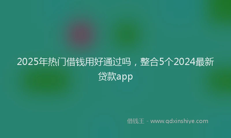 2025年热门借钱用好通过吗，整合5个2024最新贷款app